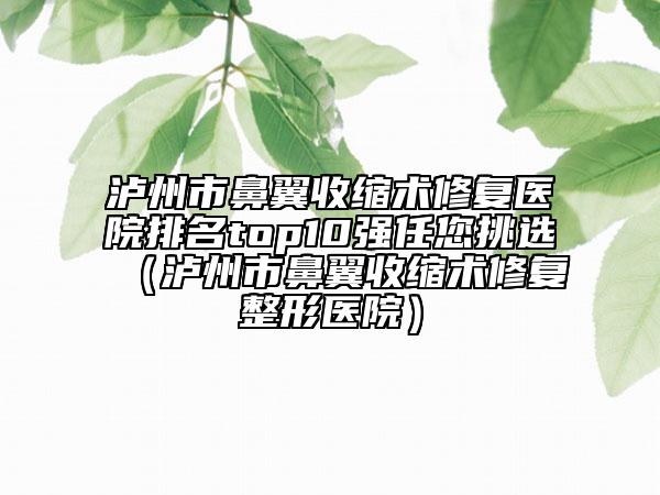 泸州市鼻翼收缩术修复医院排名top10强任您挑选（泸州市鼻翼收缩术修复整形医院）