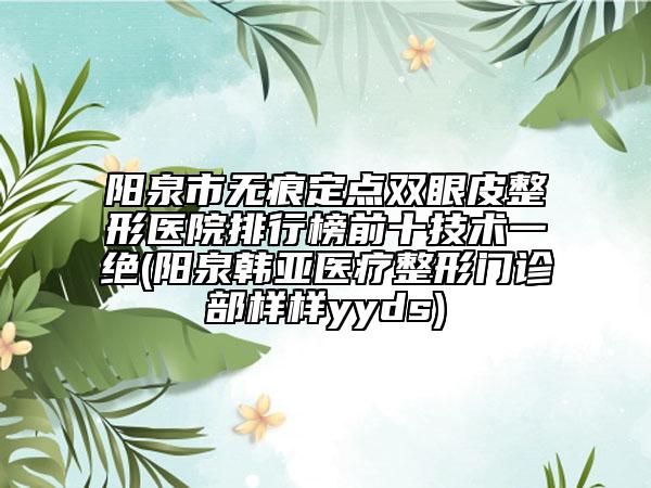 阳泉市无痕定点双眼皮整形医院排行榜前十技术一绝(阳泉韩亚医疗整形门诊部样样yyds)