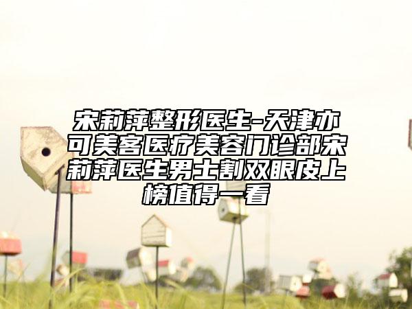 宋莉萍整形医生-天津亦可美客医疗美容门诊部宋莉萍医生男士割双眼皮上榜值得一看