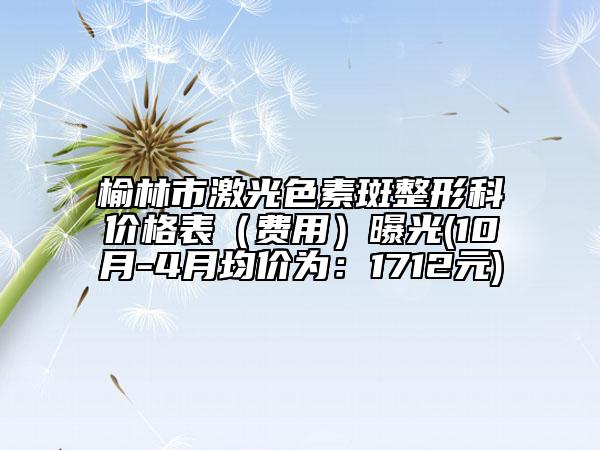 榆林市激光色素斑整形科价格表（费用）曝光(10月-4月均价为：1712元)