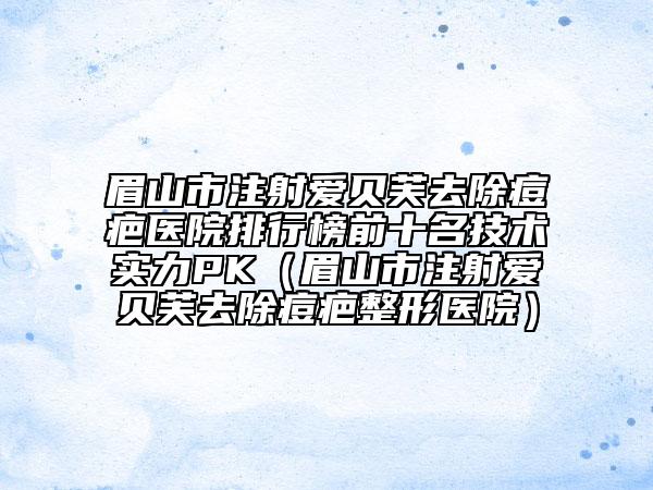 眉山市注射爱贝芙去除痘疤医院排行榜前十名技术实力PK（眉山市注射爱贝芙去除痘疤整形医院）