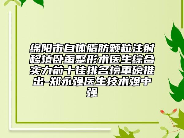 绵阳市自体脂肪颗粒注射移植卧蚕整形术医生综合实力前十佳排名榜重磅推出-郑永强医生技术强中强