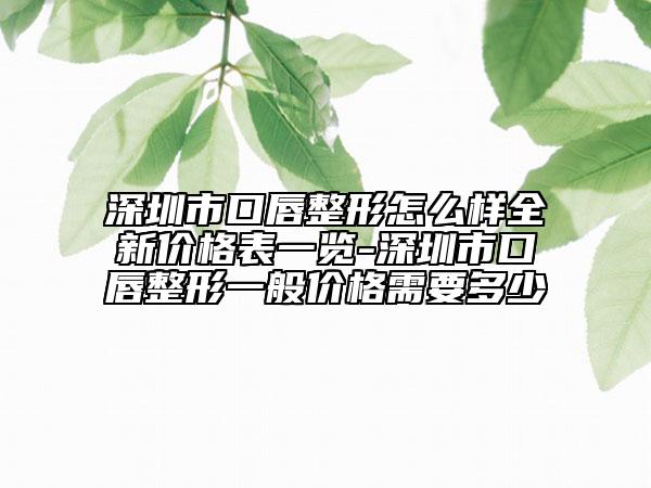 深圳市口唇整形怎么样全新价格表一览-深圳市口唇整形一般价格需要多少