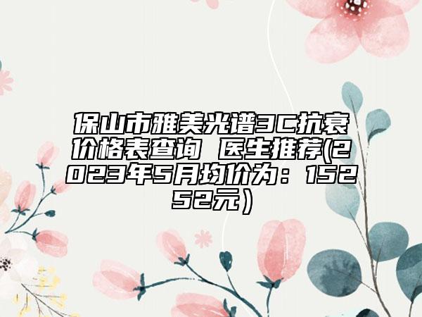 保山市雅美光谱3C抗衰价格表查询 医生推荐(2023年5月均价为：15252元）