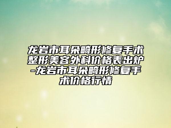 龙岩市耳朵畸形修复手术整形美容外科价格表出炉-龙岩市耳朵畸形修复手术价格行情