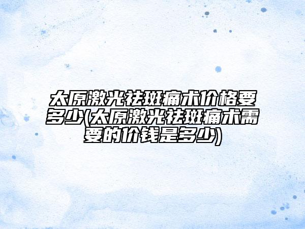 太原激光祛斑痛术价格要多少(太原激光祛斑痛术需要的价钱是多少)