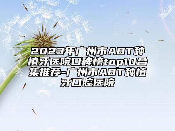 2023年广州市ABT种植牙医院口碑榜top10合集推荐-广州市ABT种植牙口腔医院
