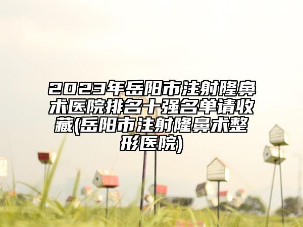 2023年岳阳市注射隆鼻术医院排名十强名单请收藏(岳阳市注射隆鼻术整形医院)