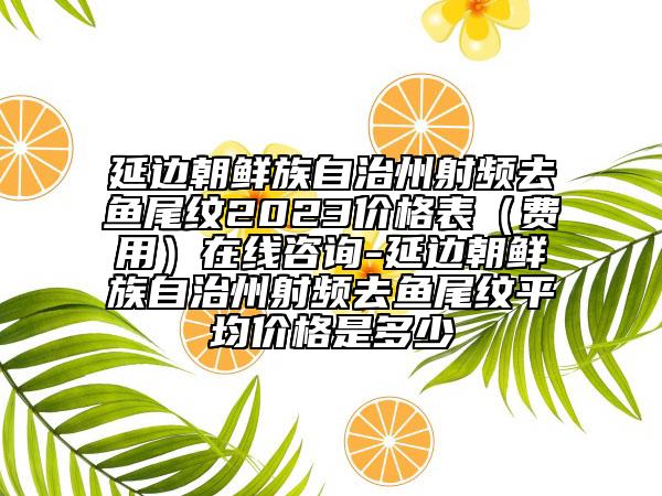 延边朝鲜族自治州射频去鱼尾纹2023价格表（费用）在线咨询-延边朝鲜族自治州射频去鱼尾纹平均价格是多少