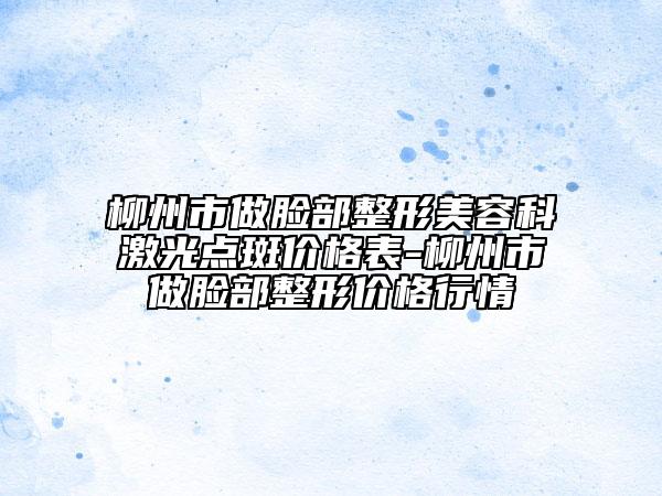 柳州市做脸部整形美容科激光点斑价格表-柳州市做脸部整形价格行情