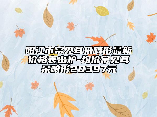 阳江市常见耳朵畸形最新价格表出炉-均价常见耳朵畸形20397元
