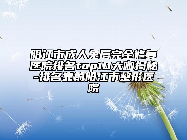 阳江市成人兔唇完全修复医院排名top10大咖揭秘-排名靠前阳江市整形医院