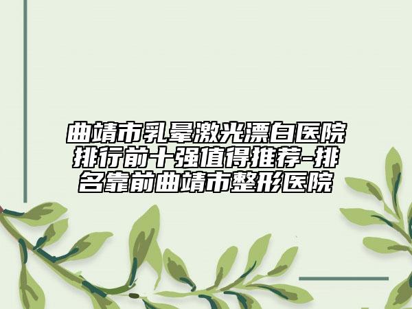 曲靖市乳晕激光漂白医院排行前十强值得推荐-排名靠前曲靖市整形医院