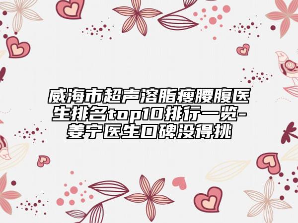 威海市超声溶脂瘦腰腹医生排名top10排行一览-姜宁医生口碑没得挑