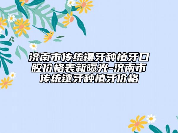 济南市传统镶牙种植牙口腔价格表新曝光-济南市传统镶牙种植牙价格