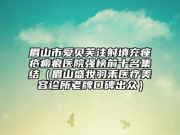 眉山市爱贝芙注射填充痤疮瘢痕医院强榜前十名集结（眉山盛妆羽禾医疗美容诊所老牌口碑出众）