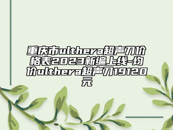 重庆市ulthera超声刀价格表2023新编上线-均价ulthera超声刀19120元