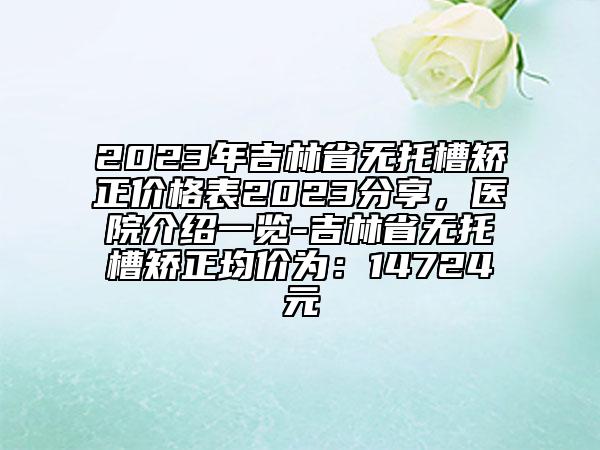 2023年吉林省无托槽矫正价格表2023分享，医院介绍一览-吉林省无托槽矫正均价为：14724元