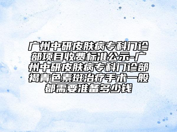 广州中研皮肤病专科门诊部项目收费标准公示-广州中研皮肤病专科门诊部褐青色素斑治疗手术一般都需要准备多少钱