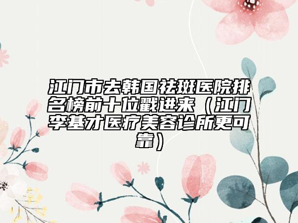 江门市去韩国祛斑医院排名榜前十位戳进来（江门李基才医疗美容诊所更可靠）