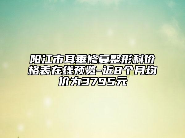 阳江市耳垂修复整形科价格表在线预览-近8个月均价为3795元