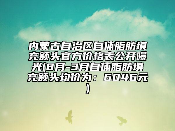 内蒙古自治区自体脂肪填充额头官方价格表公开曝光(8月-3月自体脂肪填充额头均价为：6046元)