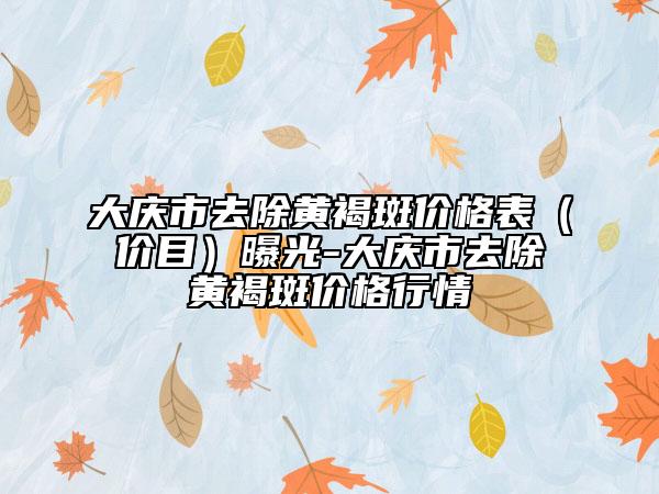 大庆市去除黄褐斑价格表（价目）曝光-大庆市去除黄褐斑价格行情