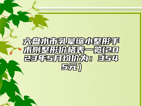 六盘水市乳晕缩小整形手术附整形价格表一览(2023年5月均价为：3545元）