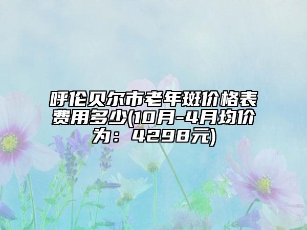 呼伦贝尔市老年斑价格表费用多少(10月-4月均价为：4298元)