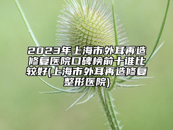 2023年上海市外耳再造修复医院口碑榜前十谁比较好(上海市外耳再造修复整形医院)