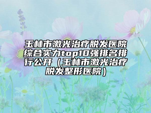 玉林市激光治疗脱发医院综合实力top10强排名排行公开（玉林市激光治疗脱发整形医院）