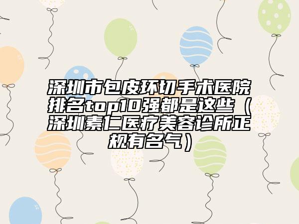 深圳市包皮环切手术医院排名top10强都是这些（深圳素仁医疗美容诊所正规有名气）