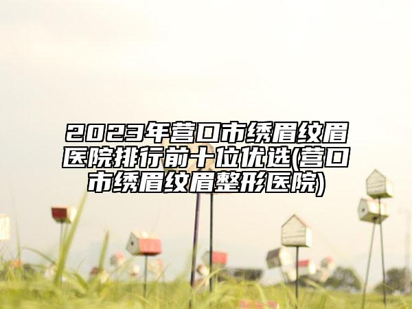2023年营口市绣眉纹眉医院排行前十位优选(营口市绣眉纹眉整形医院)