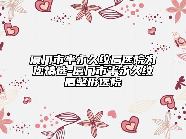 厦门市半永久纹眉医院为您精选-厦门市半永久纹眉整形医院
