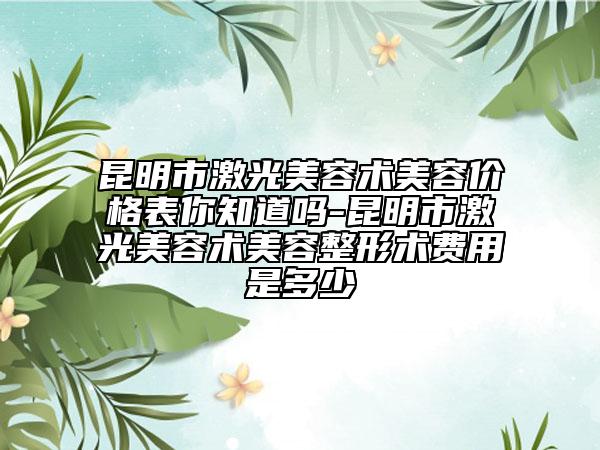 昆明市激光美容术美容价格表你知道吗-昆明市激光美容术美容整形术费用是多少