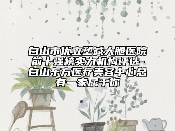 白山市优立塑减大腿医院前十强榜实力机构评选-白山东方医疗美容中心总有一家属于你