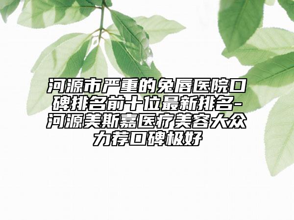 河源市严重的兔唇医院口碑排名前十位最新排名-河源美斯嘉医疗美容大众力荐口碑极好