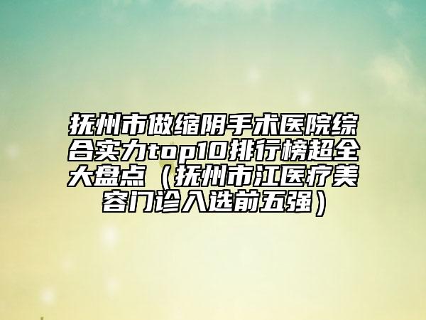抚州市做缩阴手术医院综合实力top10排行榜超全大盘点（抚州市江医疗美容门诊入选前五强）