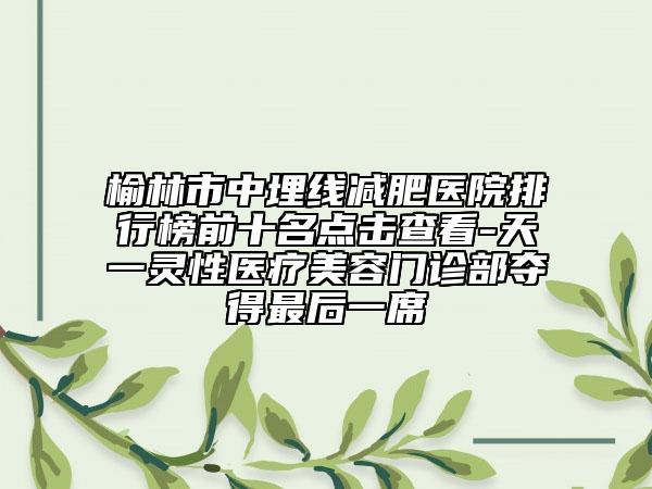 榆林市中埋线减肥医院排行榜前十名点击查看-天一灵性医疗美容门诊部夺得最后一席