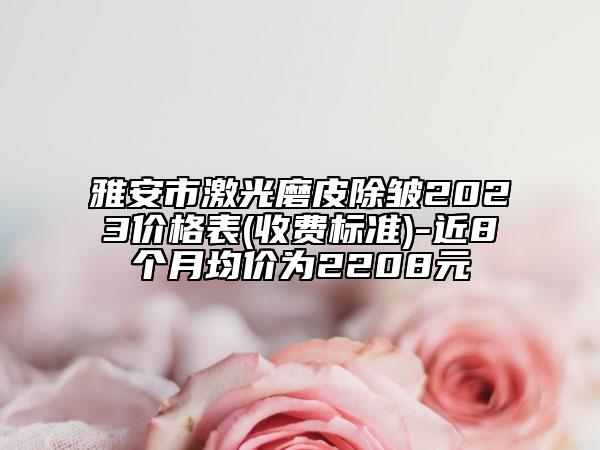 雅安市激光磨皮除皱2023价格表(收费标准)-近8个月均价为2208元