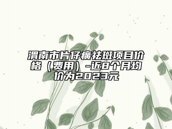 渭南市片仔癀祛斑项目价格（费用）-近8个月均价为2023元
