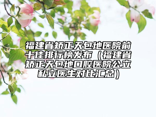 福建省矫正天包地医院前十佳排行榜发布（福建省矫正天包地口腔医院公立私立医生对比汇总）