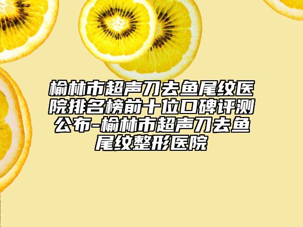 榆林市超声刀去鱼尾纹医院排名榜前十位口碑评测公布-榆林市超声刀去鱼尾纹整形医院