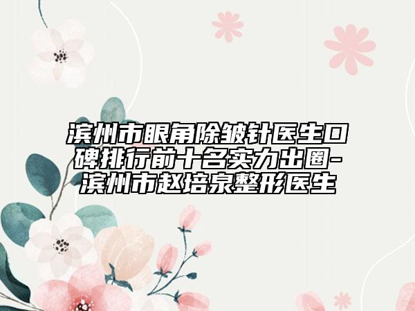 滨州市眼角除皱针医生口碑排行前十名实力出圈-滨州市赵培泉整形医生