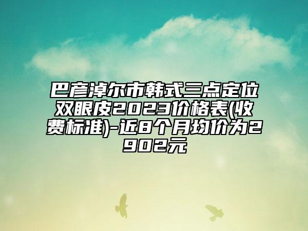 巴彦淖尔市韩式三点定位双眼皮2023价格表(收费标准)-近8个月均价为2902元