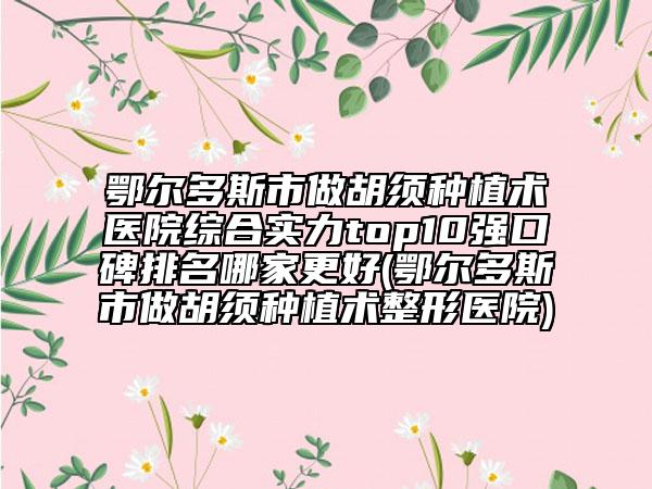鄂尔多斯市做胡须种植术医院综合实力top10强口碑排名哪家更好(鄂尔多斯市做胡须种植术整形医院)