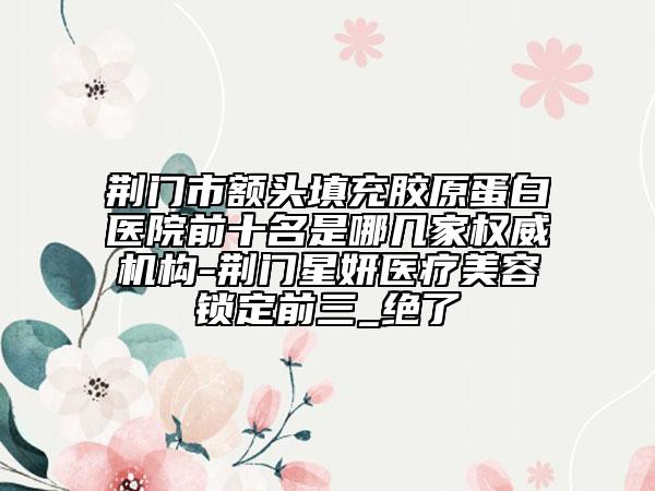 荆门市额头填充胶原蛋白医院前十名是哪几家权威机构-荆门星妍医疗美容锁定前三_绝了