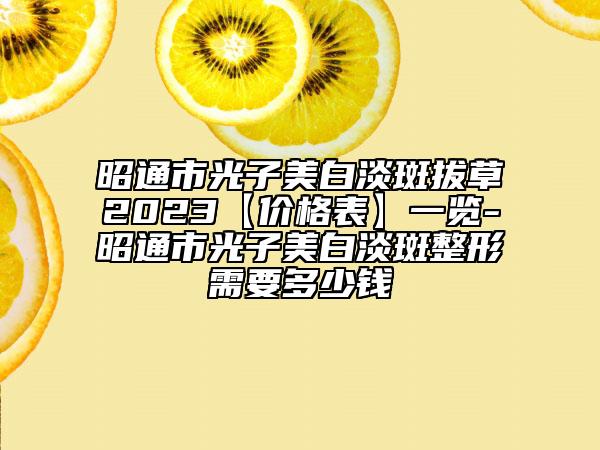 昭通市光子美白淡斑拔草2023【价格表】一览-昭通市光子美白淡斑整形需要多少钱