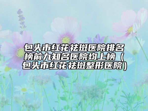 包头市红花祛斑医院排名榜前九知名医院均上榜（包头市红花祛斑整形医院）
