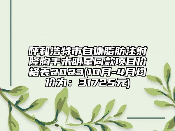呼和浩特市自体脂肪注射隆胸手术明星同款项目价格表2023(10月-4月均价为：31725元)